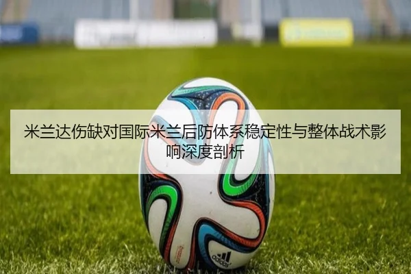 米兰达伤缺对国际米兰后防体系稳定性与整体战术影响深度剖析