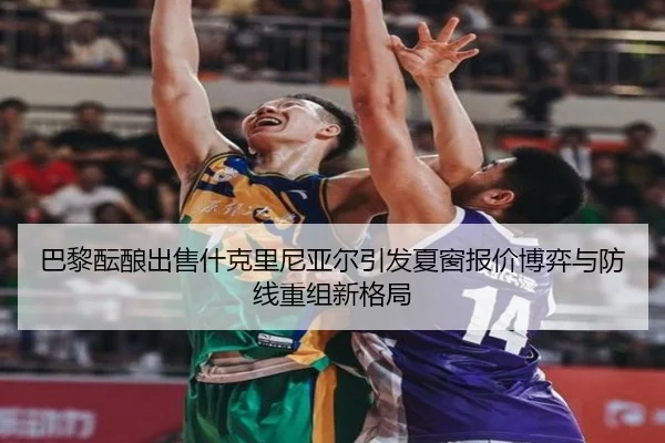 巴黎酝酿出售什克里尼亚尔引发夏窗报价博弈与防线重组新格局