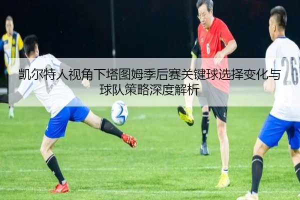 凯尔特人视角下塔图姆季后赛关键球选择变化与球队策略深度解析