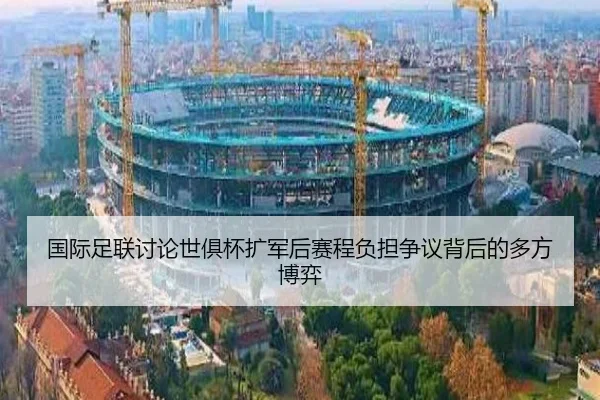 国际足联讨论世俱杯扩军后赛程负担争议背后的多方博弈